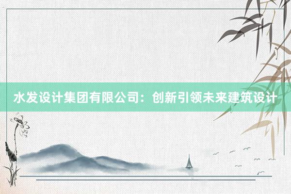 水发设计集团有限公司：创新引领未来建筑设计