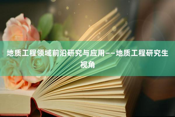 地质工程领域前沿研究与应用——地质工程研究生视角